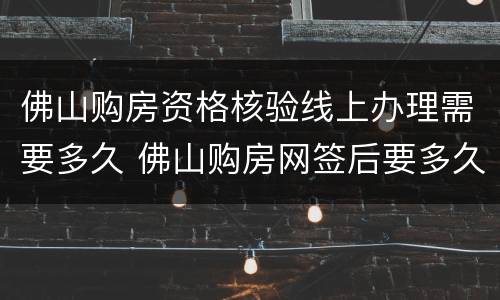 佛山购房资格核验线上办理需要多久 佛山购房网签后要多久才备案