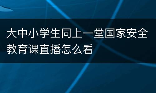 大中小学生同上一堂国家安全教育课直播怎么看