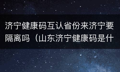 济宁健康码互认省份来济宁要隔离吗（山东济宁健康码是什么颜色）