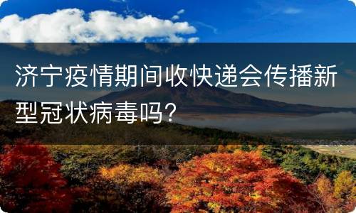 济宁疫情期间收快递会传播新型冠状病毒吗?