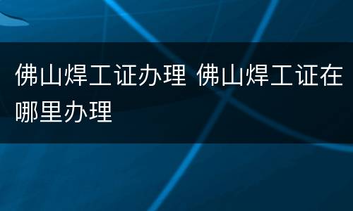 佛山焊工证办理 佛山焊工证在哪里办理