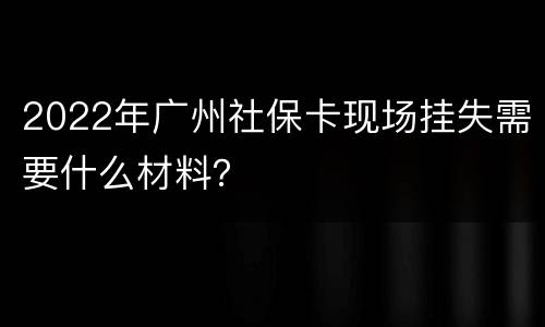 2022年广州社保卡现场挂失需要什么材料？