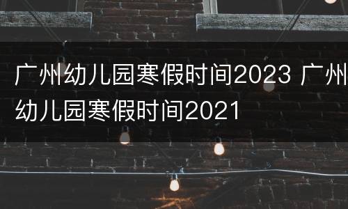 广州幼儿园寒假时间2023 广州幼儿园寒假时间2021