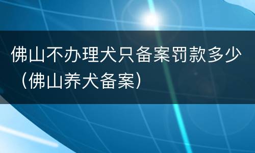 佛山不办理犬只备案罚款多少（佛山养犬备案）