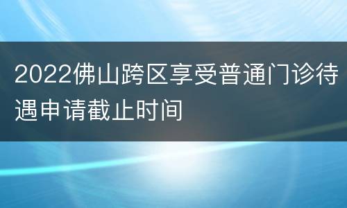 2022佛山跨区享受普通门诊待遇申请截止时间