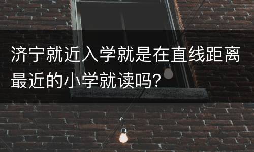 济宁就近入学就是在直线距离最近的小学就读吗？