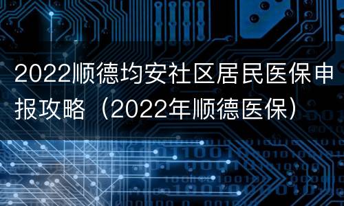 2022顺德均安社区居民医保申报攻略（2022年顺德医保）