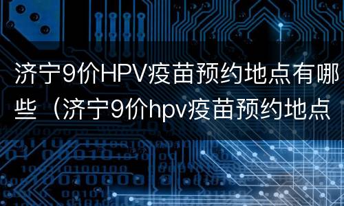 济宁9价HPV疫苗预约地点有哪些（济宁9价hpv疫苗预约地点有哪些医院）