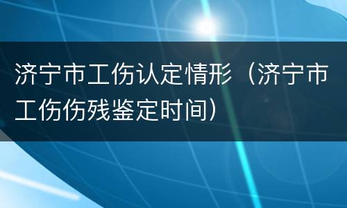 济宁市工伤认定情形（济宁市工伤伤残鉴定时间）