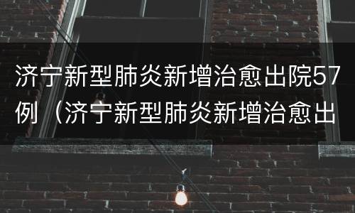 济宁新型肺炎新增治愈出院57例（济宁新型肺炎新增治愈出院57例病例）