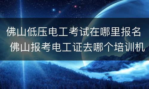 佛山低压电工考试在哪里报名 佛山报考电工证去哪个培训机构