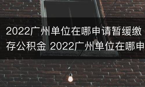 2022广州单位在哪申请暂缓缴存公积金 2022广州单位在哪申请暂缓缴存公积金呢