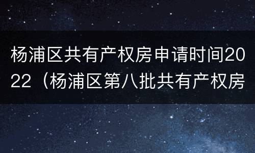 杨浦区共有产权房申请时间2022（杨浦区第八批共有产权房申请）