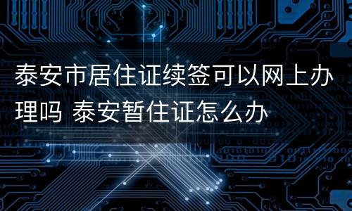 泰安市居住证续签可以网上办理吗 泰安暂住证怎么办