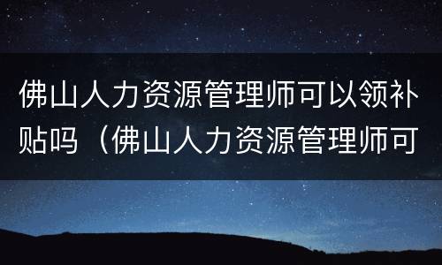 佛山人力资源管理师可以领补贴吗（佛山人力资源管理师可以领补贴吗）