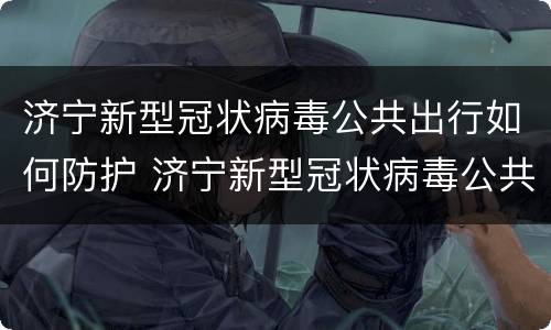 济宁新型冠状病毒公共出行如何防护 济宁新型冠状病毒公共出行如何防护