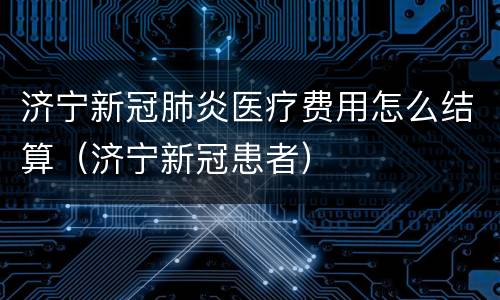 济宁新冠肺炎医疗费用怎么结算（济宁新冠患者）