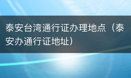 泰安台湾通行证办理地点（泰安办通行证地址）