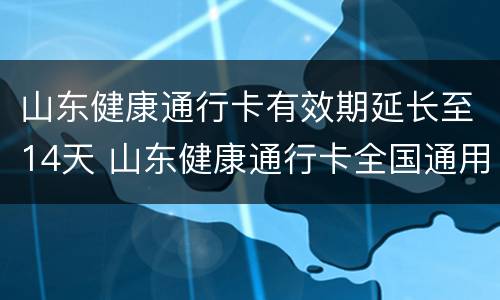 山东健康通行卡有效期延长至14天 山东健康通行卡全国通用吗