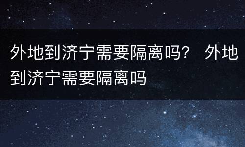 外地到济宁需要隔离吗？ 外地到济宁需要隔离吗