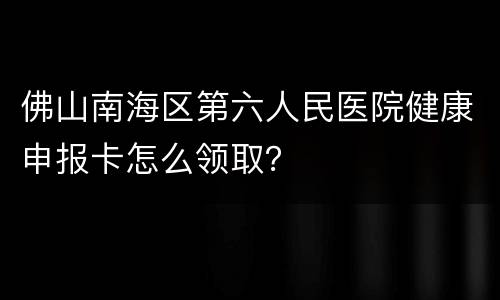 佛山南海区第六人民医院健康申报卡怎么领取？