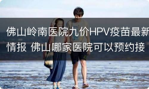 佛山岭南医院九价HPV疫苗最新情报 佛山哪家医院可以预约接种九价hpv疫苗