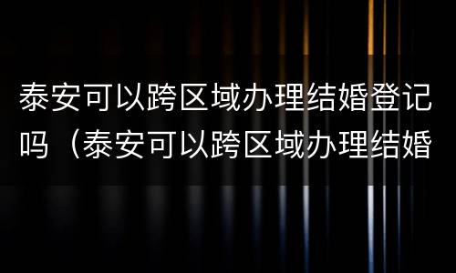 泰安可以跨区域办理结婚登记吗（泰安可以跨区域办理结婚登记吗最新）