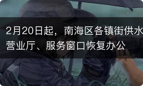 2月20日起，南海区各镇街供水营业厅、服务窗口恢复办公