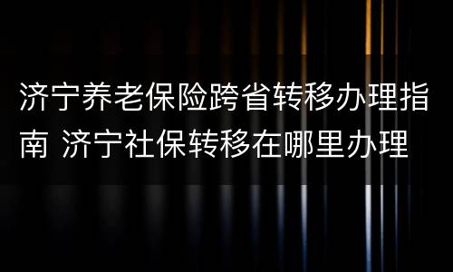 济宁养老保险跨省转移办理指南 济宁社保转移在哪里办理