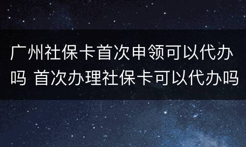 广州社保卡首次申领可以代办吗 首次办理社保卡可以代办吗