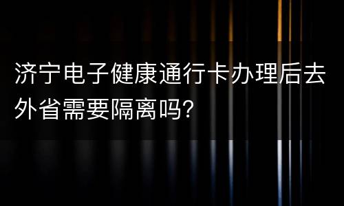 济宁电子健康通行卡办理后去外省需要隔离吗？