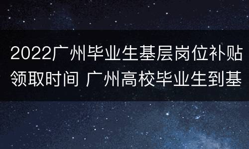 2022广州毕业生基层岗位补贴领取时间 广州高校毕业生到基层就业补贴发放时间