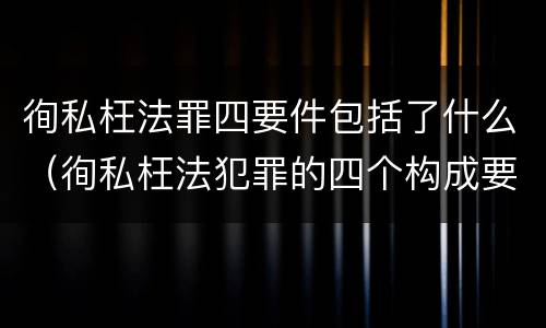 徇私枉法罪四要件包括了什么（徇私枉法犯罪的四个构成要件）