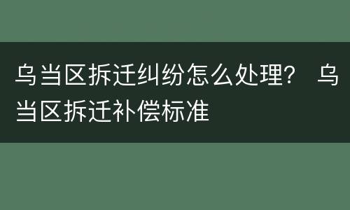 乌当区拆迁纠纷怎么处理？ 乌当区拆迁补偿标准