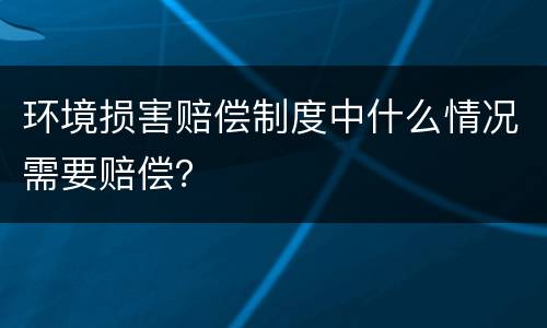 环境损害赔偿制度中什么情况需要赔偿？