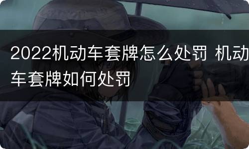 2022机动车套牌怎么处罚 机动车套牌如何处罚