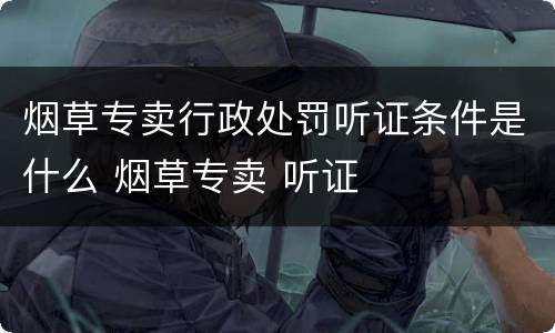 烟草专卖行政处罚听证条件是什么 烟草专卖 听证