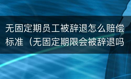 无固定期员工被辞退怎么赔偿标准（无固定期限会被辞退吗）