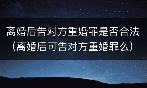 离婚后告对方重婚罪是否合法（离婚后可告对方重婚罪么）