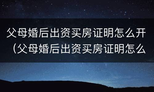 父母婚后出资买房证明怎么开（父母婚后出资买房证明怎么开的）