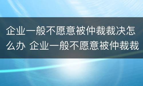 企业一般不愿意被仲裁裁决怎么办 企业一般不愿意被仲裁裁决怎么办呀