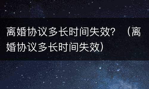 离婚协议多长时间失效？（离婚协议多长时间失效）