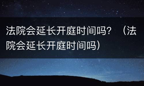 法院会延长开庭时间吗？（法院会延长开庭时间吗）