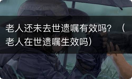 老人还未去世遗嘱有效吗？（老人在世遗嘱生效吗）