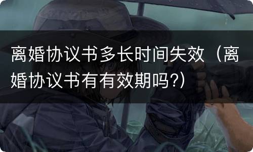 离婚协议书多长时间失效（离婚协议书有有效期吗?）