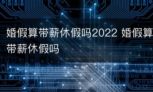 婚假算带薪休假吗2022 婚假算带薪休假吗