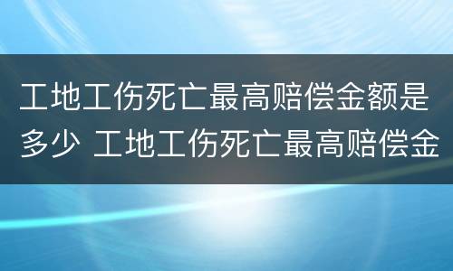 工地工伤死亡最高赔偿金额是多少 工地工伤死亡最高赔偿金额是多少元