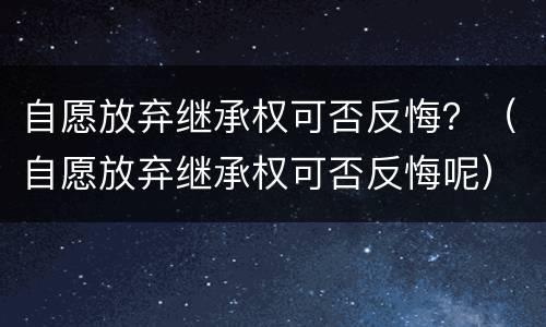 自愿放弃继承权可否反悔？（自愿放弃继承权可否反悔呢）