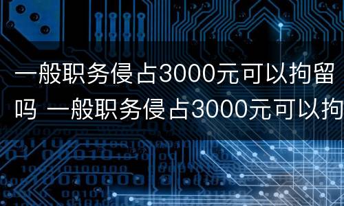 一般职务侵占3000元可以拘留吗 一般职务侵占3000元可以拘留吗多久