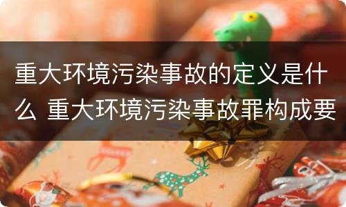 重大环境污染事故的定义是什么 重大环境污染事故罪构成要件